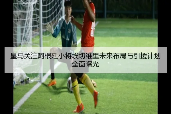 皇马关注阿根廷小将埃切维里未来布局与引援计划全面曝光