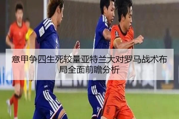 意甲争四生死较量亚特兰大对罗马战术布局全面前瞻分析