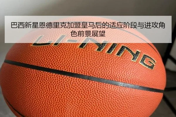 巴西新星恩德里克加盟皇马后的适应阶段与进攻角色前景展望