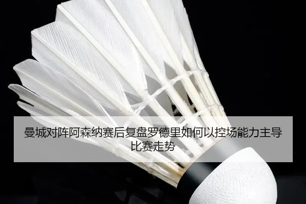 曼城对阵阿森纳赛后复盘罗德里如何以控场能力主导比赛走势