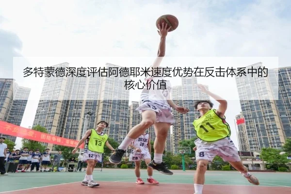 多特蒙德深度评估阿德耶米速度优势在反击体系中的核心价值