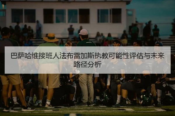 巴萨哈维接班人法布雷加斯执教可能性评估与未来路径分析