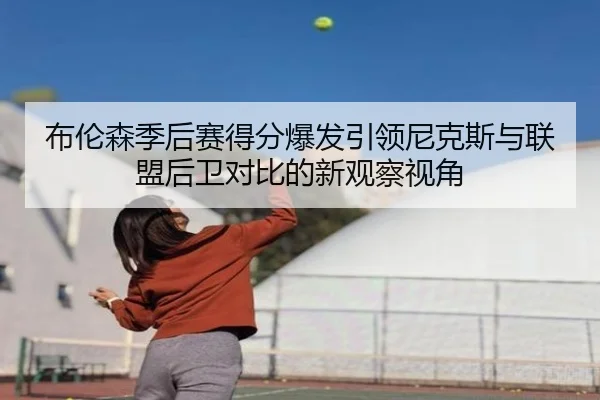 布伦森季后赛得分爆发引领尼克斯与联盟后卫对比的新观察视角