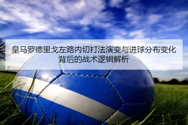 皇马罗德里戈左路内切打法演变与进球分布变化背后的战术逻辑解析