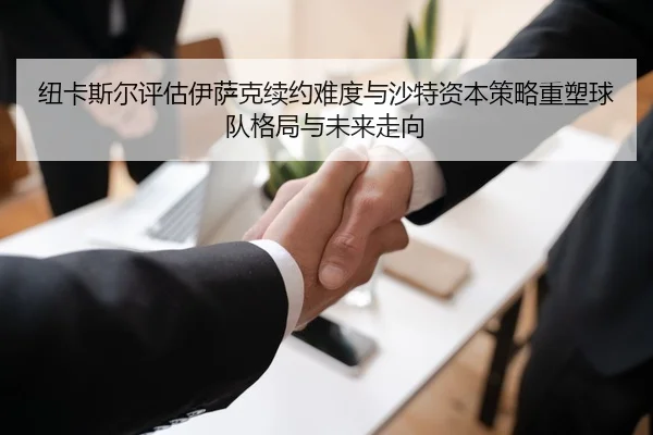 纽卡斯尔评估伊萨克续约难度与沙特资本策略重塑球队格局与未来走向
