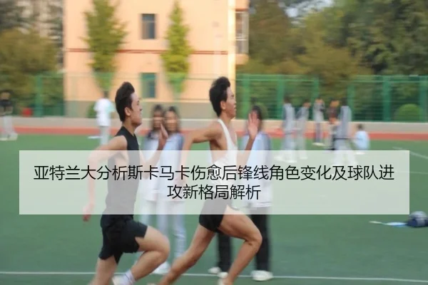 亚特兰大分析斯卡马卡伤愈后锋线角色变化及球队进攻新格局解析