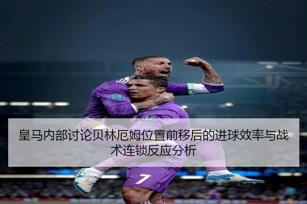 皇马内部讨论贝林厄姆位置前移后的进球效率与战术连锁反应分析