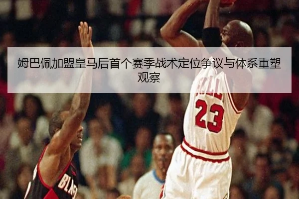 姆巴佩加盟皇马后首个赛季战术定位争议与体系重塑观察
