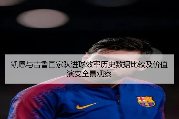 凯恩与吉鲁国家队进球效率历史数据比较及价值演变全景观察