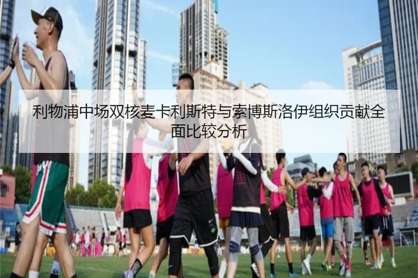利物浦中场双核麦卡利斯特与索博斯洛伊组织贡献全面比较分析