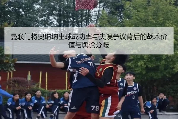 曼联门将奥纳纳出球成功率与失误争议背后的战术价值与舆论分歧
