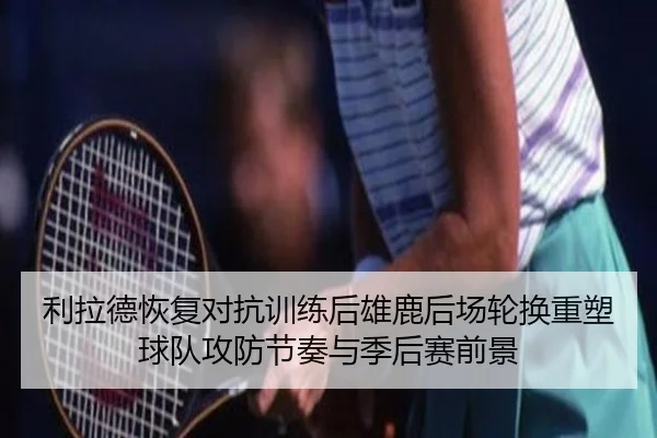 利拉德恢复对抗训练后雄鹿后场轮换重塑球队攻防节奏与季后赛前景